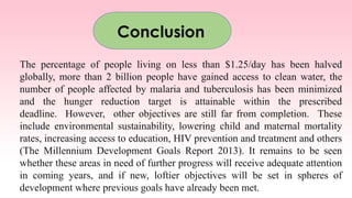 The percentage of people living on less than $1.25/day has been halved
globally, more than 2 billion people have gained access to clean water, the
number of people affected by malaria and tuberculosis has been minimized
and the hunger reduction target is attainable within the prescribed
deadline. However, other objectives are still far from completion. These
include environmental sustainability, lowering child and maternal mortality
rates, increasing access to education, HIV prevention and treatment and others
(The Millennium Development Goals Report 2013). It remains to be seen
whether these areas in need of further progress will receive adequate attention
in coming years, and if new, loftier objectives will be set in spheres of
development where previous goals have already been met.
Conclusion
 