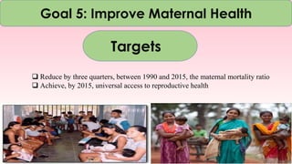 Goal 5: Improve Maternal Health
Targets
 Reduce by three quarters, between 1990 and 2015, the maternal mortality ratio
 Achieve, by 2015, universal access to reproductive health
 
