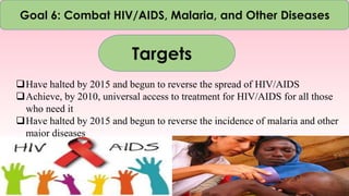 Goal 6: Combat HIV/AIDS, Malaria, and Other Diseases
Targets
Have halted by 2015 and begun to reverse the spread of HIV/AIDS
Achieve, by 2010, universal access to treatment for HIV/AIDS for all those
who need it
Have halted by 2015 and begun to reverse the incidence of malaria and other
major diseases
 