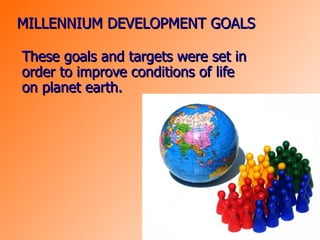 MILLENNIUM DEVELOPMENT GOALS These goals and targets were set in order to improve conditions of life on planet earth. 