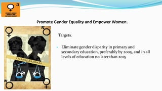 Promote Gender Equality and Empower Women.
Targets.


Eliminate gender disparity in primary and
secondary education, preferably by 2005, and in all
levels of education no later than 2015

 