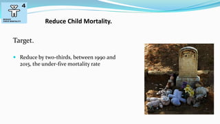 Reduce Child Mortality.

Target.
 Reduce by two-thirds, between 1990 and

2015, the under-five mortality rate

 
