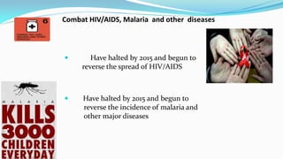 Combat HIV/AIDS, Malaria and other diseases



Have halted by 2015 and begun to
reverse the spread of HIV/AIDS



Have halted by 2015 and begun to
reverse the incidence of malaria and
other major diseases

 