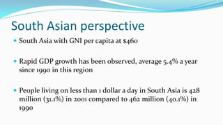 South Asian perspective
 South Asia with GNI per capita at $460
 Rapid GDP growth has been observed, average 5.4% a year

since 1990 in this region
 People living on less than 1 dollar a day in South Asia is 428

million (31.1%) in 2001 compared to 462 million (40.1%) in
1990

 