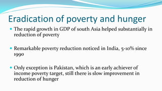 Eradication of poverty and hunger
 The rapid growth in GDP of south Asia helped substantially in

reduction of poverty
 Remarkable poverty reduction noticed in India, 5-10% since

1990
 Only exception is Pakistan, which is an early achiever of

income poverty target, still there is slow improvement in
reduction of hunger

 