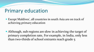 Primary education
 Except Maldives', all countries in south Asia are on track of

achieving primary education

 Although, sub regions are slow in achieving the target of

primary completion rate, For example, in India, only less
than two-thirds of school entrants reach grade 5

 