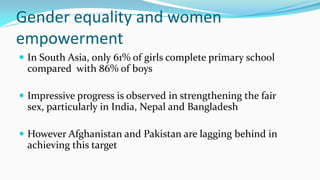 Gender equality and women
empowerment
 In South Asia, only 61% of girls complete primary school

compared with 86% of boys
 Impressive progress is observed in strengthening the fair

sex, particularly in India, Nepal and Bangladesh
 However Afghanistan and Pakistan are lagging behind in

achieving this target

 