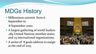 MDGs History
 Millennium summit from 6

September to
8 September 2000
 A largest gathering of world leaders
,189 United Nations member states
and 23 international organizations.
 A series of 8 goals address to assign
at the end of 2015

 