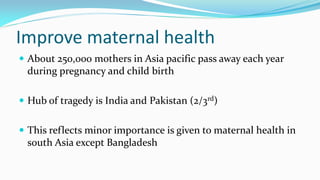 Improve maternal health
 About 250,000 mothers in Asia pacific pass away each year

during pregnancy and child birth
 Hub of tragedy is India and Pakistan (2/3rd)
 This reflects minor importance is given to maternal health in

south Asia except Bangladesh

 