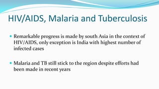 HIV/AIDS, Malaria and Tuberculosis
 Remarkable progress is made by south Asia in the context of

HIV/AIDS, only exception is India with highest number of
infected cases
 Malaria and TB still stick to the region despite efforts had

been made in recent years

 