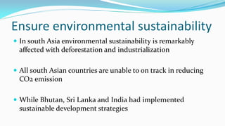 Ensure environmental sustainability
 In south Asia environmental sustainability is remarkably

affected with deforestation and industrialization
 All south Asian countries are unable to on track in reducing

CO2 emission
 While Bhutan, Sri Lanka and India had implemented

sustainable development strategies

 