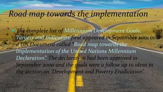 Road map towards the implementation
 The complete list of Millennium Development Goals,

Targets and Indicators first appeared in September 2001 in
a UN Document called “Road map towards the
implementation of the United Nations Millennium
Declaration”. The declaration had been approved in
September 2000 and the goals were a follow up to ideas in
the section on ‘Development and Poverty Eradication’.

 