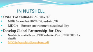 IN NUTSHELL
 ONLY TWO TARGETS ACHIEVED


MDG 6 - combat HIV/AIDS, malaria , TB



MDG 7 – Ensure environment sustainability

Develop Global Partnership for Dev:



No data is available on UNDP web site. Visit UNDP.ORG for
details
MDG infographic-November13.pdf

 