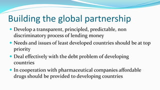 Building the global partnership
 Develop a transparent, principled, predictable, non

discriminatory process of lending money
 Needs and issues of least developed countries should be at top
priority
 Deal effectively with the debt problem of developing
countries
 In cooperation with pharmaceutical companies affordable
drugs should be provided to developing countries

 