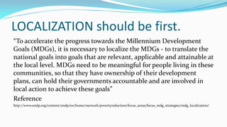 LOCALIZATION should be first.
“To accelerate the progress towards the Millennium Development
Goals (MDGs), it is necessary to localize the MDGs - to translate the
national goals into goals that are relevant, applicable and attainable at
the local level. MDGs need to be meaningful for people living in these
communities, so that they have ownership of their development
plans, can hold their governments accountable and are involved in
local action to achieve these goals”
Reference
http://www.undp.org/content/undp/en/home/ourwork/povertyreduction/focus_areas/focus_mdg_strategies/mdg_localization/

 