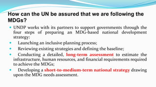 How can the UN be assured that we are following the
MDGs?
 UNDP works with its partners to support governments through the







four steps of preparing an MDG-based national development
strategy:
Launching an inclusive planning process;
Reviewing existing strategies and defining the baseline;
Conducting a detailed, long-term assessment to estimate the
infrastructure, human resources, and financial requirements required
to achieve the MDGs;
Developing a short-to-medium-term national strategy drawing
upon the MDG needs assessment.

 