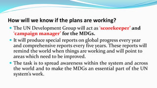 How will we know if the plans are working?
 The UN Development Group will act as ‘scorekeeper’ and

‘campaign manager’ for the MDGs.
 It will produce special reports on global progress every year
and comprehensive reports every five years. These reports will
remind the world when things are working and will point to
areas which need to be improved.
 The task is to spread awareness within the system and across
the world and to make the MDGs an essential part of the UN
system’s work.

 