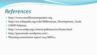 References
 http://www.unmillenniumproject.org
 http://en.wikipedia.org/wiki/Millennium_Development_Goals

 UNDP Pakistan
 http://www.undp.org/content/pakistan/en/home.html
 http://pyacanada.wordpress.com/,.
 Planning commission report 2013 MDG,s

 