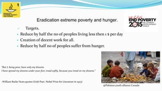 Eradication extreme poverty and hunger.





Targets.
Reduce by half the no of peoples living less then 1 $ per day
Creation of decent work for all.
Reduce by half no of peoples suffer from hunger.

“But I, being poor, have only my dreams.
I have spread my dreams under your feet; tread softly, because you tread on my dreams.”

-William Butler Yeats quotes (Irish Poet. Nobel Prize for Literature in 1923)

@Pakistan youth alliance Canada

 