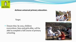 Achieve universal primary education.

Target.
 Ensure that, by 2015, children

everywhere, boys and girls alike, will be
able to complete a full course of primary
schooling

 