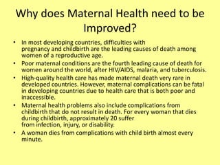 Why does Maternal Health need to be
Improved?
• In most developing countries, difficulties with
pregnancy and childbirth are the leading causes of death among
women of a reproductive age.
• Poor maternal conditions are the fourth leading cause of death for
women around the world, after HIV/AIDS, malaria, and tuberculosis.
• High-quality health care has made maternal death very rare in
developed countries. However, maternal complications can be fatal
in developing countries due to health care that is both poor and
inaccessible.
• Maternal health problems also include complications from
childbirth that do not result in death. For every woman that dies
during childbirth, approximately 20 suffer
from infection, injury, or disability.
• A woman dies from complications with child birth almost every
minute.
 