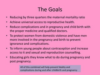 The Goals
• Reducing by three quarters the maternal mortality ratio
• Achieve universal access to reproductive health.
• Reduce complications and in pregnancy and child birth with
the proper medicine and qualified doctors.
• To protect women from domestic violence and have men
more involved in the pregnancy and birth to prevent
ignorance and complications.
• To inform young people about contraception and increase
access to it and sexual and reproduction counselling.
• Educating girls they know what to do during pregnancy and
post pregnancy.
All of this combined will help prevent fatality and
complications during and after childbirth and pregnancy
 
