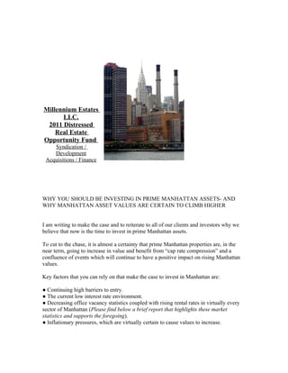 Millennium Estates
      LLC.
 2011 Distressed
    Real Estate
Opportunity Fund
    Syndication /
    Development
 Acquisitions / Finance




WHY YOU SHOULD BE INVESTING IN PRIME MANHATTAN ASSETS- AND
WHY MANHATTAN ASSET VALUES ARE CERTAIN TO CLIMB HIGHER


I am writing to make the case and to reiterate to all of our clients and investors why we
believe that now is the time to invest in prime Manhattan assets.

To cut to the chase, it is almost a certainty that prime Manhattan properties are, in the
near term, going to increase in value and benefit from “cap rate compression” and a
confluence of events which will continue to have a positive impact on rising Manhattan
values.

Key factors that you can rely on that make the case to invest in Manhattan are:

● Continuing high barriers to entry.
● The current low interest rate environment.
● Decreasing office vacancy statistics coupled with rising rental rates in virtually every
sector of Manhattan (Please find below a brief report that highlights these market
statistics and supports the foregoing).
● Inflationary pressures, which are virtually certain to cause values to increase.
 