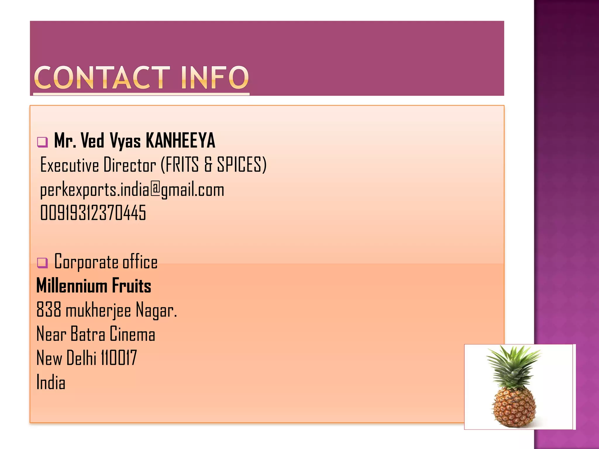  Mr. Ved Vyas KANHEEYA
Executive Director (FRITS & SPICES)
perkexports.india@gmail.com
00919312370445

  Corporate office
Millennium Fruits
838 mukherjee Nagar.
Near Batra Cinema
New Delhi 110017
India
 