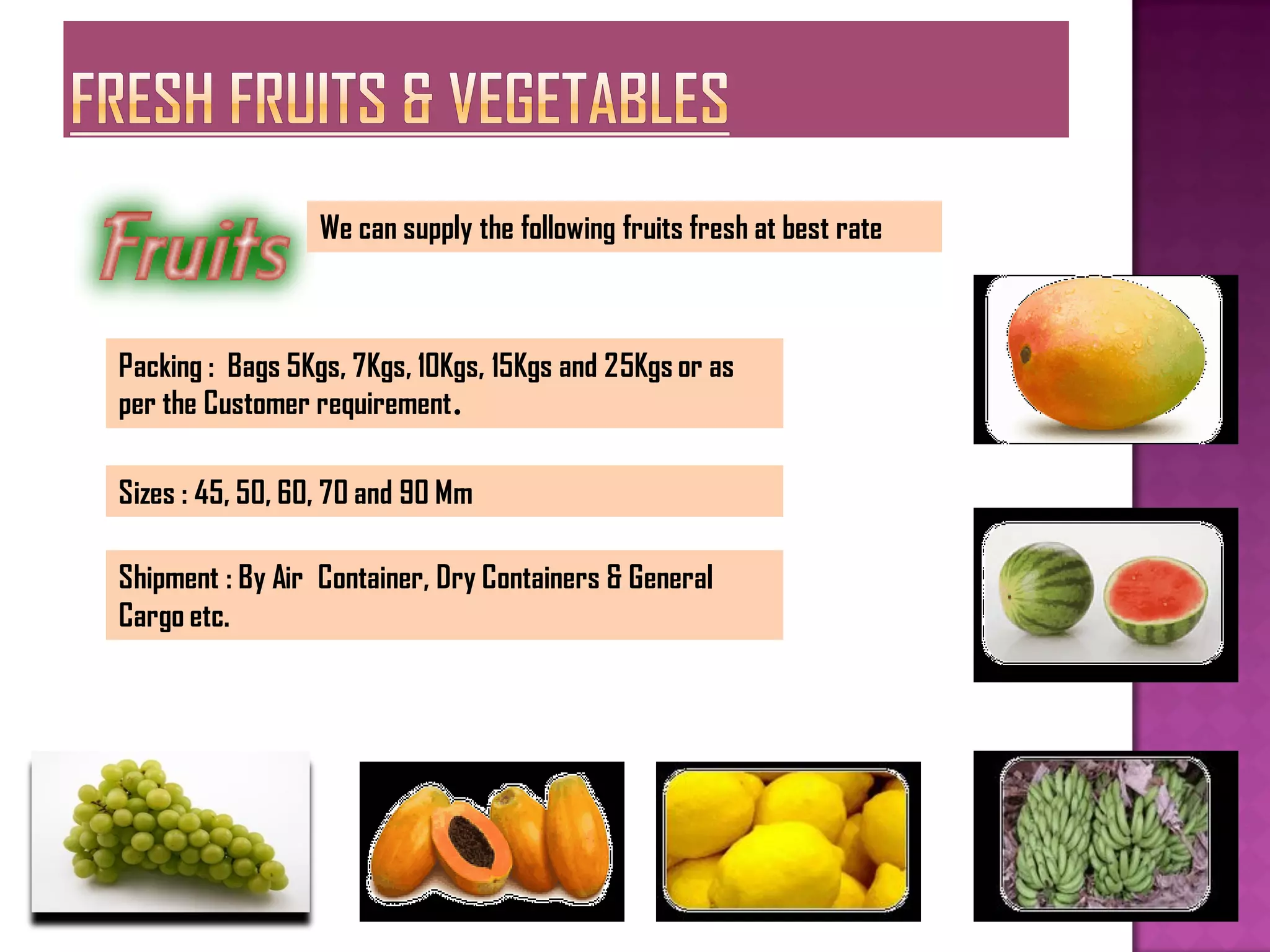 We can supply the following fruits fresh at best rate



Packing : Bags 5Kgs, 7Kgs, 10Kgs, 15Kgs and 25Kgs or as
per the Customer requirement.

Sizes : 45, 50, 60, 70 and 90 Mm

Shipment : By Air Container, Dry Containers & General
Cargo etc.
 