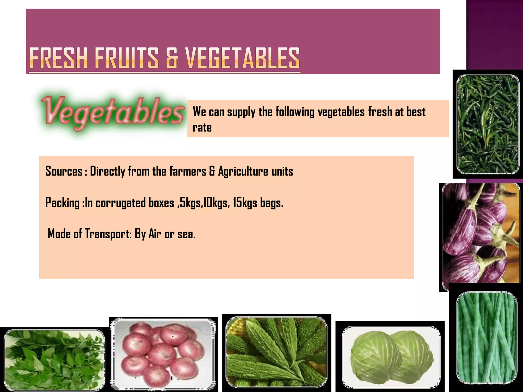 We can supply the following vegetables fresh at best
                                rate


Sources : Directly from the farmers & Agriculture units

Packing :In corrugated boxes ,5kgs,10kgs, 15kgs bags.

Mode of Transport: By Air or sea.
 