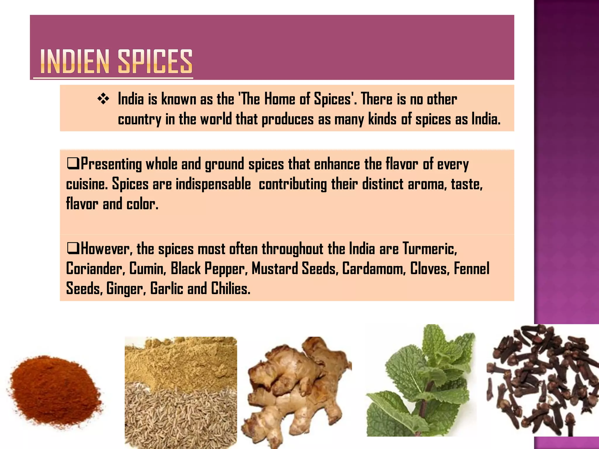  India is known as the 'The Home of Spices'. There is no other
       country in the world that produces as many kinds of spices as India.

Presenting whole and ground spices that enhance the flavor of every
cuisine. Spices are indispensable contributing their distinct aroma, taste,
flavor and color.

However, the spices most often throughout the India are Turmeric,
Coriander, Cumin, Black Pepper, Mustard Seeds, Cardamom, Cloves, Fennel
Seeds, Ginger, Garlic and Chilies.
 