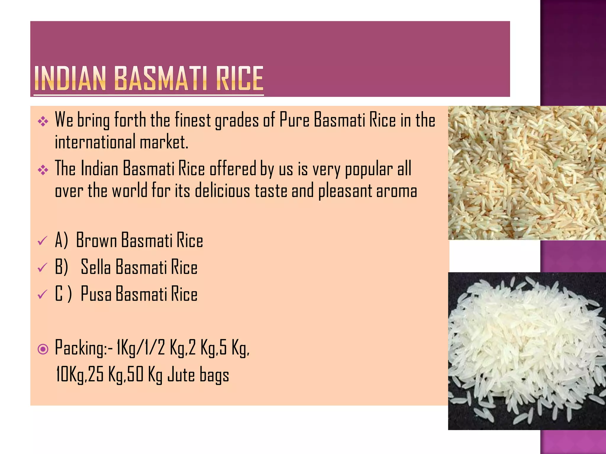  We bring forth the finest grades of Pure Basmati Rice in the
  international market.
 The Indian Basmati Rice offered by us is very popular all
  over the world for its delicious taste and pleasant aroma

   A) Brown Basmati Rice
   B) Sella Basmati Rice
   C ) Pusa Basmati Rice

   Packing:- 1Kg/1/2 Kg,2 Kg,5 Kg,
    10Kg,25 Kg,50 Kg Jute bags
 