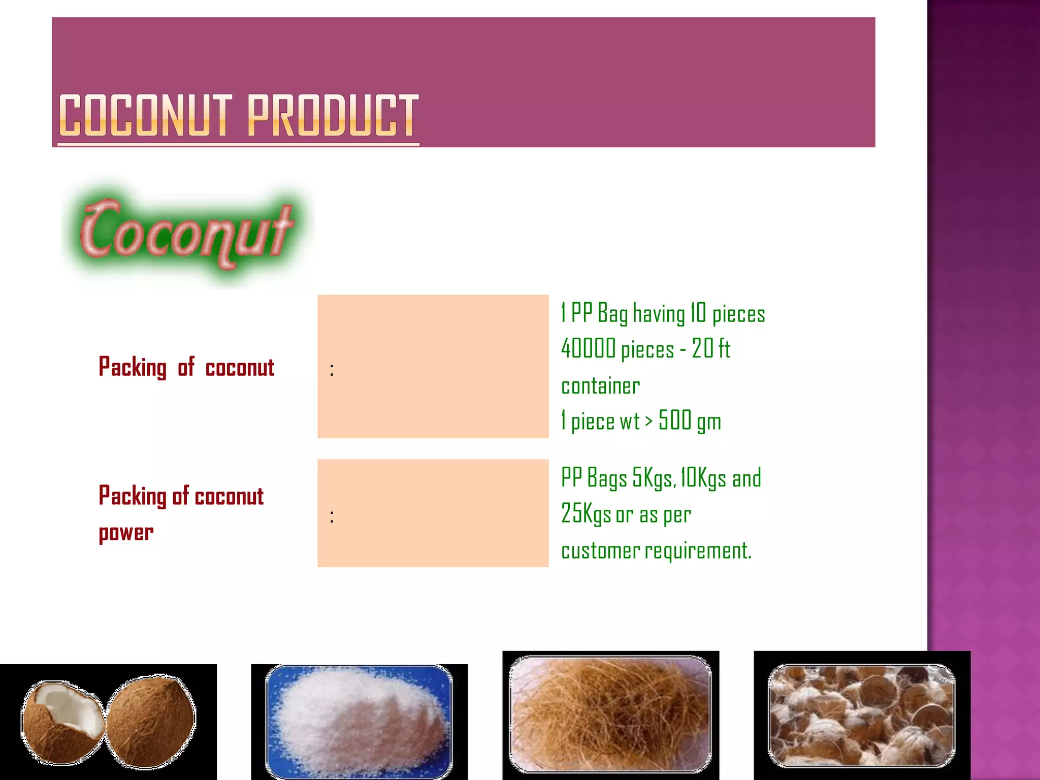 1 PP Bag having 10 pieces
                         40000 pieces - 20 ft
Packing of coconut   :
                         container
                         1 piece wt > 500 gm

                         PP Bags 5Kgs, 10Kgs and
Packing of coconut
                     :   25Kgs or as per
power
                         customer requirement.
 