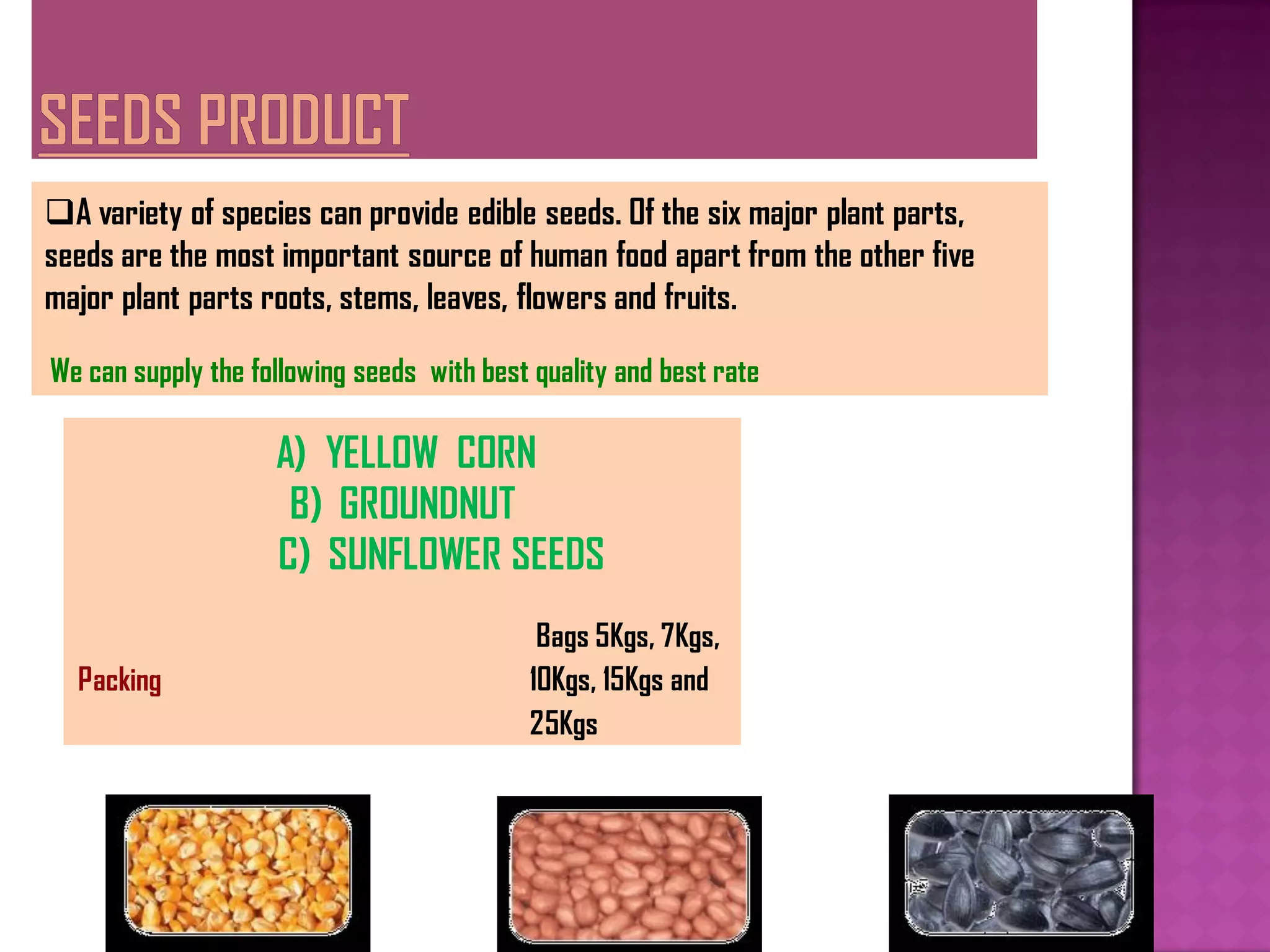 A variety of species can provide edible seeds. Of the six major plant parts,
seeds are the most important source of human food apart from the other five
major plant parts roots, stems, leaves, flowers and fruits.

We can supply the following seeds with best quality and best rate

                    A) YELLOW CORN
                     B) GROUNDNUT
                    C) SUNFLOWER SEEDS
                                            Bags 5Kgs, 7Kgs,
  Packing                                  10Kgs, 15Kgs and
                                           25Kgs
 