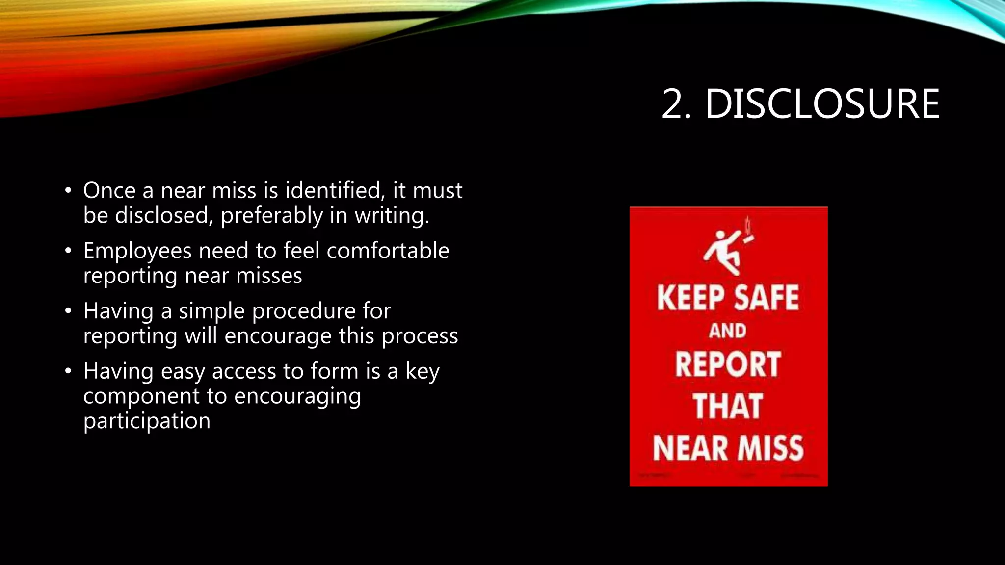 2. DISCLOSURE
• Once a near miss is identified, it must
be disclosed, preferably in writing.
• Employees need to feel comfortable
reporting near misses
• Having a simple procedure for
reporting will encourage this process
• Having easy access to form is a key
component to encouraging
participation
 