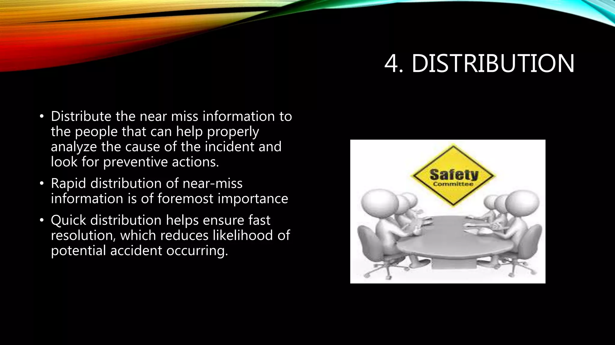 4. DISTRIBUTION
• Distribute the near miss information to
the people that can help properly
analyze the cause of the incident and
look for preventive actions.
• Rapid distribution of near-miss
information is of foremost importance
• Quick distribution helps ensure fast
resolution, which reduces likelihood of
potential accident occurring.
 