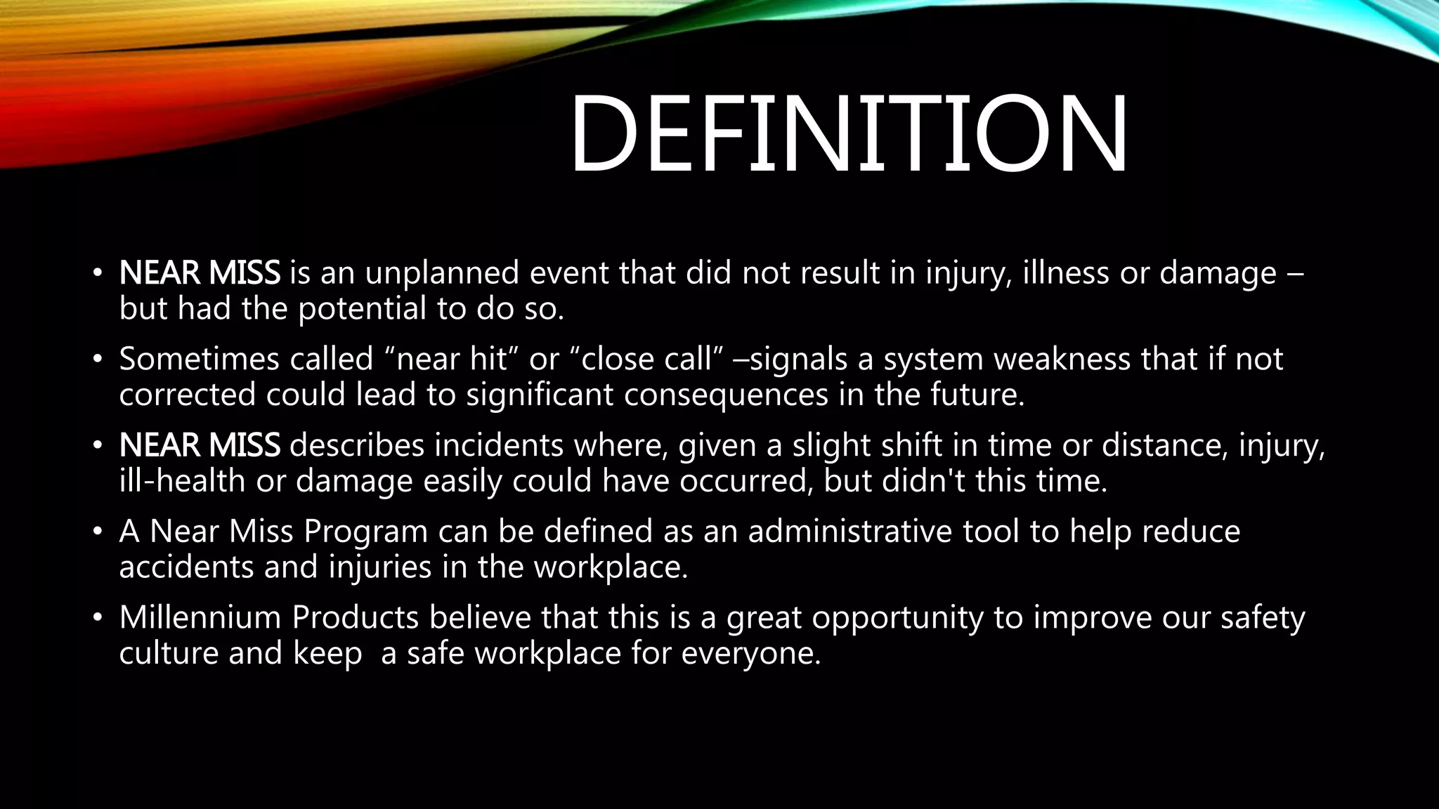 DEFINITION
• NEAR MISS is an unplanned event that did not result in injury, illness or damage –
but had the potential to do so.
• Sometimes called “near hit” or “close call” –signals a system weakness that if not
corrected could lead to significant consequences in the future.
• NEAR MISS describes incidents where, given a slight shift in time or distance, injury,
ill-health or damage easily could have occurred, but didn't this time.
• A Near Miss Program can be defined as an administrative tool to help reduce
accidents and injuries in the workplace.
• Millennium Products believe that this is a great opportunity to improve our safety
culture and keep a safe workplace for everyone.
 