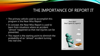 THE IMPORTANCE OF REPORT IT
• The primary vehicle used to accomplish this
program is the Near Miss Report
• In concept, the Near Miss Report is used to
learn from situations where an accident
“almost” happened so that real injuries can be
prevented.
• This report is the starting point to diminish the
probability of an “almost” accident turning
into real one.
 