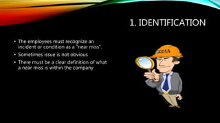 1. IDENTIFICATION
• The employees must recognize an
incident or condition as a “near miss”.
• Sometimes issue is not obvious
• There must be a clear definition of what
a near miss is within the company
 
