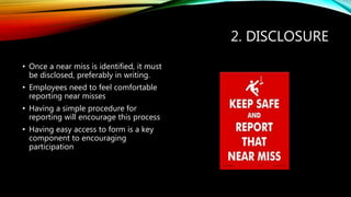 2. DISCLOSURE
• Once a near miss is identified, it must
be disclosed, preferably in writing.
• Employees need to feel comfortable
reporting near misses
• Having a simple procedure for
reporting will encourage this process
• Having easy access to form is a key
component to encouraging
participation
 