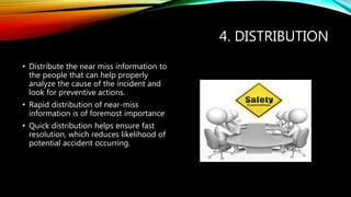 4. DISTRIBUTION
• Distribute the near miss information to
the people that can help properly
analyze the cause of the incident and
look for preventive actions.
• Rapid distribution of near-miss
information is of foremost importance
• Quick distribution helps ensure fast
resolution, which reduces likelihood of
potential accident occurring.
 
