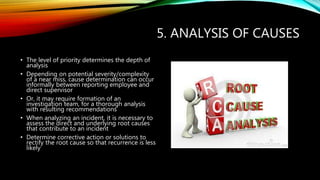 5. ANALYSIS OF CAUSES
• The level of priority determines the depth of
analysis
• Depending on potential severity/complexity
of a near miss, cause determination can occur
informally between reporting employee and
direct supervisor
• Or, it may require formation of an
investigation team, for a thorough analysis
with resulting recommendations
• When analyzing an incident, it is necessary to
assess the direct and underlying root causes
that contribute to an incident
• Determine corrective action or solutions to
rectify the root cause so that recurrence is less
likely
 