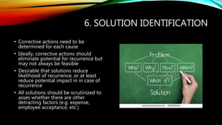 6. SOLUTION IDENTIFICATION
• Corrective actions need to be
determined for each cause
• Ideally, corrective actions should
eliminate potential for recurrence but
may not always be feasible
• Desirable that solutions reduce
likelihood of recurrence, or at least
reduce potential impact in in case of
recurrence
• All solutions should be scrutinized to
asses whether there are other
detracting factors (e.g. expense,
employee acceptance, etc.)
 