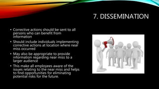 7. DISSEMINATION
• Corrective actions should be sent to all
persons who can benefit from
information
• Should include individuals implementing
corrective actions at location where near
miss occurred
• May also be appropriate to provide
information regarding near miss to a
larger audience
• This make all employees aware of the
issues relating to the near miss and helps
to find opportunities for eliminating
potential risks for the future.
 