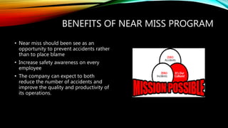 BENEFITS OF NEAR MISS PROGRAM
• Near miss should been see as an
opportunity to prevent accidents rather
than to place blame
• Increase safety awareness on every
employee
• The company can expect to both
reduce the number of accidents and
improve the quality and productivity of
its operations.
 