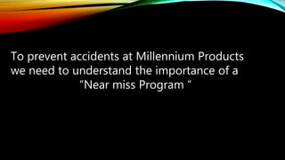 To prevent accidents at Millennium Products
we need to understand the importance of a
“Near miss Program “
 