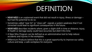 DEFINITION
• NEAR MISS is an unplanned event that did not result in injury, illness or damage –
but had the potential to do so.
• Sometimes called “near hit” or “close call” –signals a system weakness that if not
corrected could lead to significant consequences in the future.
• NEAR MISS describes incidents where, given a slight shift in time or distance, injury,
ill-health or damage easily could have occurred, but didn't this time.
• A Near Miss Program can be defined as an administrative tool to help reduce
accidents and injuries in the workplace.
• Millennium Products believe that this is a great opportunity to improve our safety
culture and keep a safe workplace for everyone.
 