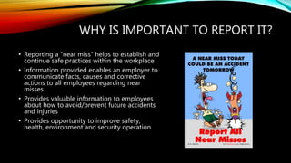 WHY IS IMPORTANT TO REPORT IT?
• Reporting a “near miss” helps to establish and
continue safe practices within the workplace
• Information provided enables an employer to
communicate facts, causes and corrective
actions to all employees regarding near
misses
• Provides valuable information to employees
about how to avoid/prevent future accidents
and injuries
• Provides opportunity to improve safety,
health, environment and security operation.
 