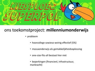 ons toekomstproject: millenniumonderwijs
         • probleem

            • hoorcollege sowieso weinig effectief (5%)

            • massaonderwijs als gemakkelijkheidsoplossing

            • one-size-fits-all bestaat hier niet

            • beperkingen (financieel, infrastructuur,
            mankracht)
 