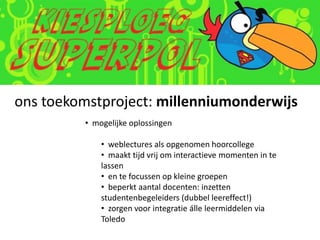 ons toekomstproject: millenniumonderwijs
         • mogelijke oplossingen

             • weblectures als opgenomen hoorcollege
             • maakt tijd vrij om interactieve momenten in te
             lassen
             • en te focussen op kleine groepen
             • beperkt aantal docenten: inzetten
             studentenbegeleiders (dubbel leereffect!)
             • zorgen voor integratie álle leermiddelen via
             Toledo
 